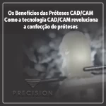 Os Benefícios das Próteses CAD/CAM - Como a tecnologia CAD/CAM revoluciona a confecção de próteses